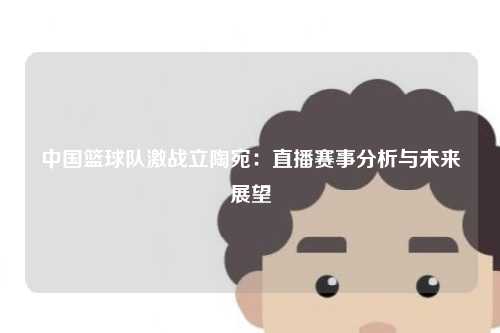 中国篮球队激战立陶宛：直播赛事分析与未来展望