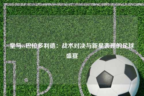 皇马vs巴拉多利德：战术对决与新星表现的足球盛宴