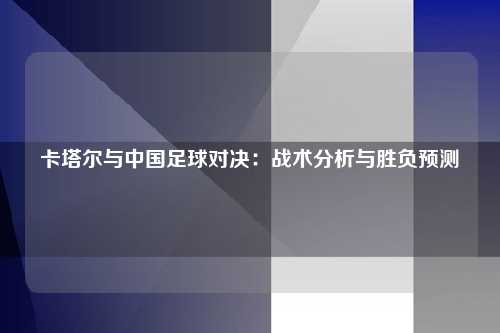 卡塔尔与中国足球对决：战术分析与胜负预测