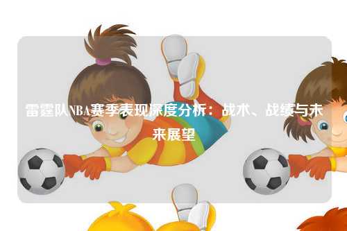 雷霆队NBA赛季表现深度分析：战术、战绩与未来展望