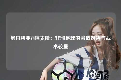 尼日利亚VS喀麦隆:非洲足球的激情对决与战术较量