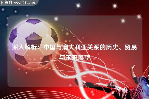 深入解析：中国与澳大利亚关系的历史、贸易与未来展望