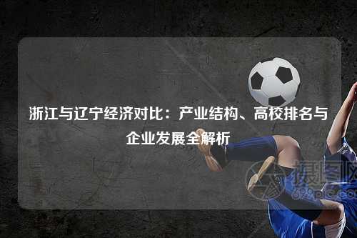 浙江与辽宁经济对比：产业结构、高校排名与企业发展全解析