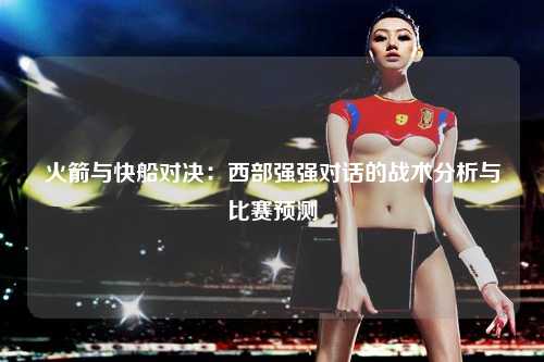 火箭与快船对决：西部强强对话的战术分析与比赛预测