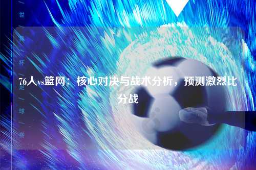 76人vs篮网：核心对决与战术分析，预测激烈比分战