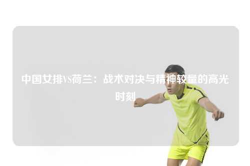 中国女排VS荷兰：战术对决与精神较量的高光时刻