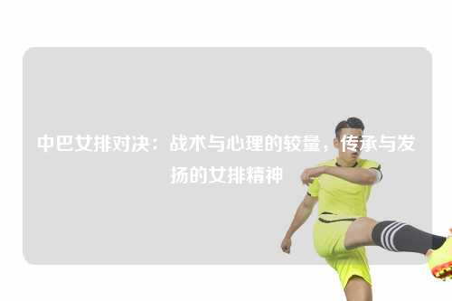 中巴女排对决：战术与心理的较量，传承与发扬的女排精神