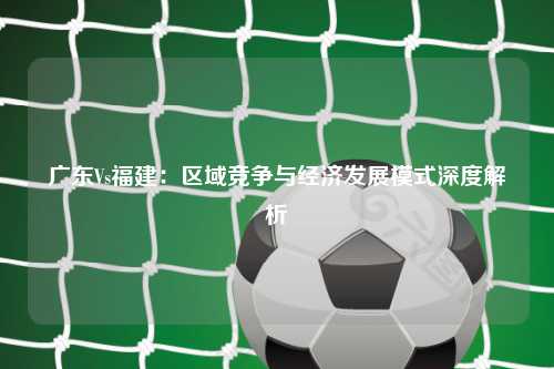 广东Vs福建：区域竞争与经济发展模式深度解析