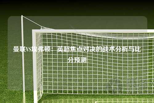 曼联VS埃弗顿：英超焦点对决的战术分析与比分预测