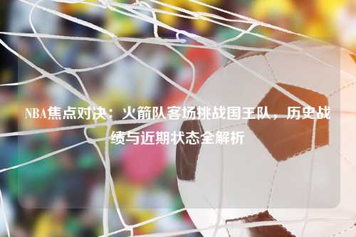 NBA焦点对决：火箭队客场挑战国王队，历史战绩与近期状态全解析