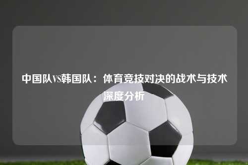 中国队VS韩国队：体育竞技对决的战术与技术深度分析