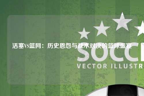 活塞VS篮网：历史恩怨与战术对决的篮球盛宴
