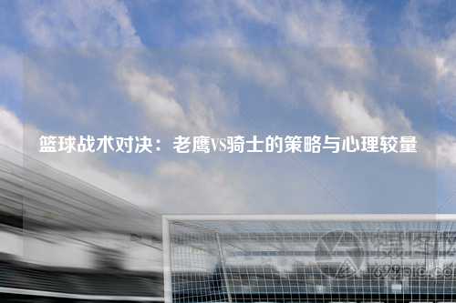 篮球战术对决：老鹰VS骑士的策略与心理较量