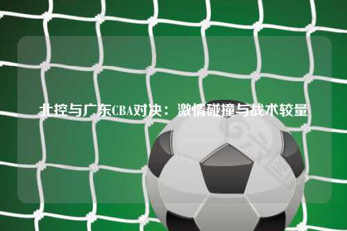 北控与广东CBA对决：激情碰撞与战术较量