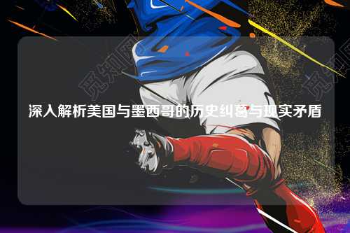 深入解析美国与墨西哥的历史纠葛与现实矛盾