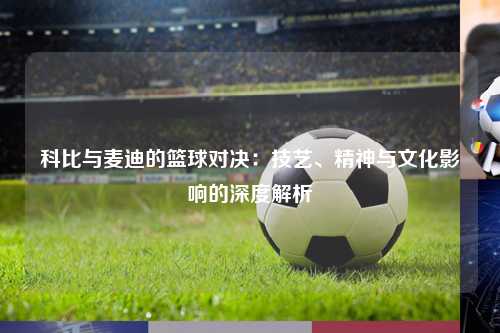 科比与麦迪的篮球对决：技艺、精神与文化影响的深度解析