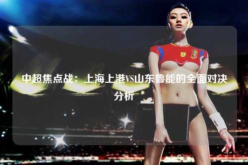 中超焦点战：上海上港VS山东鲁能的全面对决分析