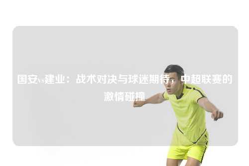 国安vs建业：战术对决与球迷期待，中超联赛的激情碰撞