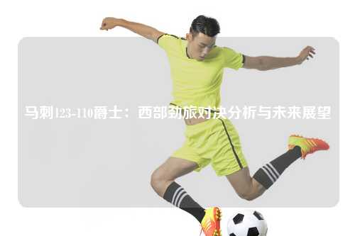 马刺123-110爵士：西部劲旅对决分析与未来展望