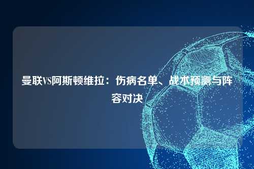 曼联VS阿斯顿维拉：伤病名单、战术预测与阵容对决
