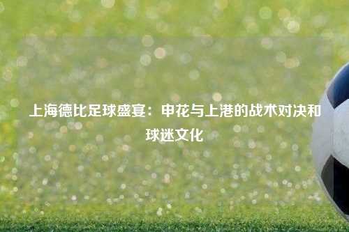 上海德比足球盛宴：申花与上港的战术对决和球迷文化