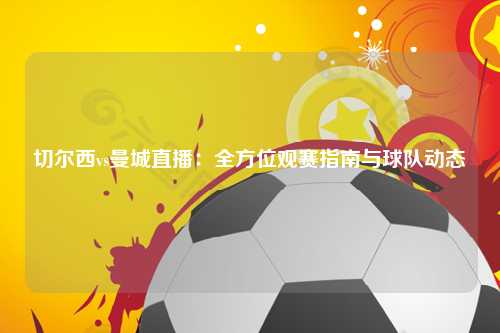 切尔西vs曼城直播：全方位观赛指南与球队动态