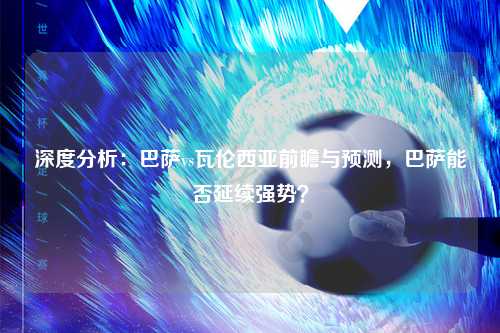 深度分析：巴萨vs瓦伦西亚前瞻与预测，巴萨能否延续强势？