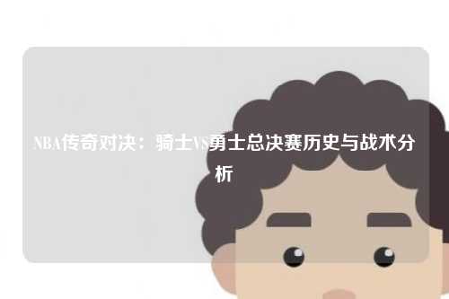 NBA传奇对决：骑士VS勇士总决赛历史与战术分析