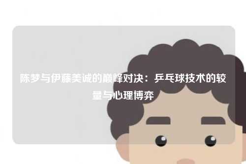 陈梦与伊藤美诚的巅峰对决：乒乓球技术的较量与心理博弈