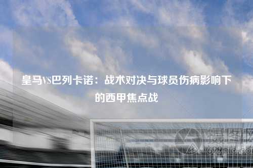 皇马VS巴列卡诺：战术对决与球员伤病影响下的西甲焦点战