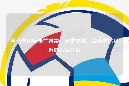 皇马与国际米兰对决：历史交锋、战绩对比及近期表现分析