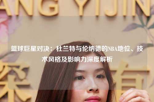 篮球巨星对决：杜兰特与伦纳德的NBA地位、技术风格及影响力深度解析