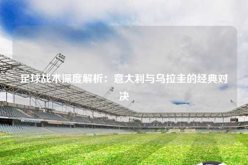 足球战术深度解析：意大利与乌拉圭的经典对决