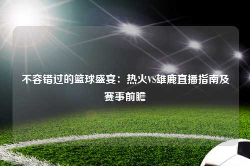 不容错过的篮球盛宴：热火VS雄鹿直播指南及赛事前瞻