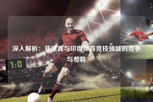深入解析：菲律宾与印度体育竞技领域的竞争与差异