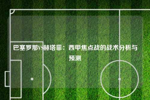 巴塞罗那VS赫塔菲：西甲焦点战的战术分析与预测