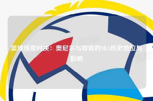 篮球传奇对决：奥尼尔与邓肯的NBA历史地位与影响