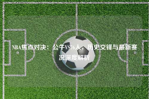NBA焦点对决：公牛VS76人，历史交锋与最新赛况深度解析