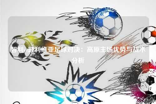 智利vs玻利维亚足球对决：高原主场优势与战术分析