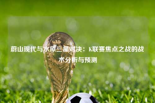 蔚山现代与水原三星对决：K联赛焦点之战的战术分析与预测