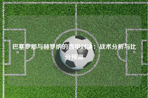巴塞罗那与赫罗纳的西甲对决：战术分析与比分预测
