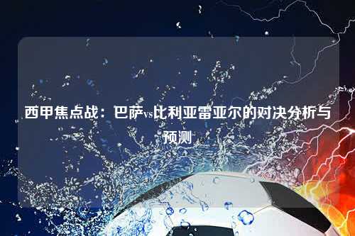 西甲焦点战：巴萨vs比利亚雷亚尔的对决分析与预测