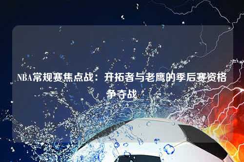 NBA常规赛焦点战：开拓者与老鹰的季后赛资格争夺战