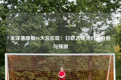 金泽塞维根VS大宫松鼠：日职乙焦点对决分析与预测