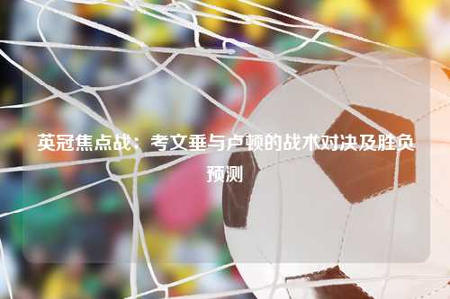 英冠焦点战：考文垂与卢顿的战术对决及胜负预测