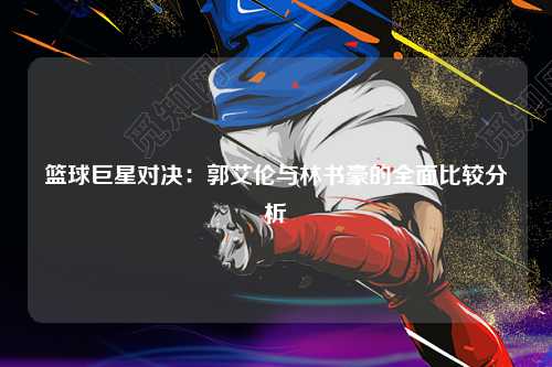 篮球巨星对决：郭艾伦与林书豪的全面比较分析
