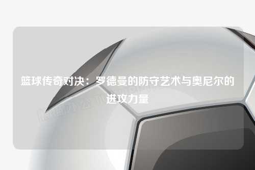 篮球传奇对决：罗德曼的防守艺术与奥尼尔的进攻力量