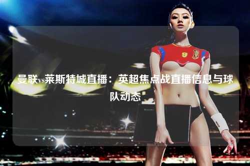 曼联vs莱斯特城直播：英超焦点战直播信息与球队动态