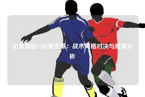 山东鲁能VS长春亚泰：战术风格对决与胜算分析