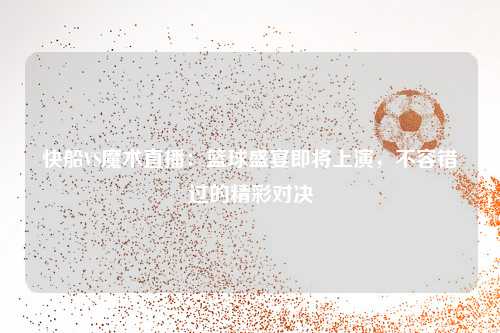 快船VS魔术直播：篮球盛宴即将上演，不容错过的精彩对决